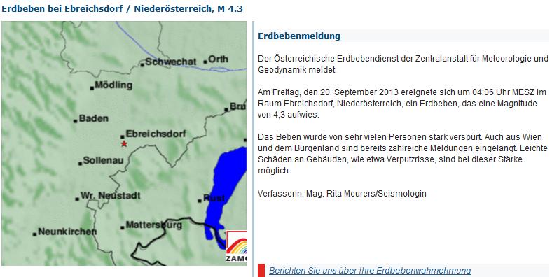 Der Österreichische Erdbebendienst der Zentralanstalt für Meteorologie und Geodynamik meldet:<br />Am Freitag, den 20. September 2013 ereignete sich um 04:06 Uhr MESZ im Raum Ebreichsdorf, Niederösterreich, ein Erdbeben, das eine Magnitude von 4,3 aufwies.<br />Das Beben wurde von sehr vielen Personen stark verspürt. Auch aus Wien und dem Burgenland sind bereits zahlreiche Meldungen eingelangt. Leichte Schäden an Gebäuden, wie etwa Verputzrisse, sind bei dieser Stärke möglich.<br />quelle: http://www.zamg.ac.at/cms/de/geophysik/erdbeben/aktuelle-erdbeben/karten-und-listen/bebendetails/austria/quakes/2013263_evid52587546